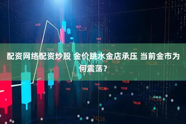 配资网络配资炒股 金价跳水金店承压 当前金市为何震荡？