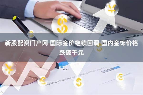 新股配资门户网 国际金价继续回调 国内金饰价格跌破千元