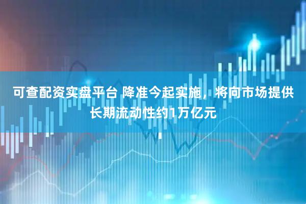 可查配资实盘平台 降准今起实施，将向市场提供长期流动性约1万亿元