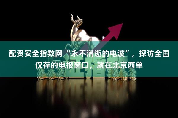 配资安全指数网 “永不消逝的电波”，探访全国仅存的电报窗口，就在北京西单