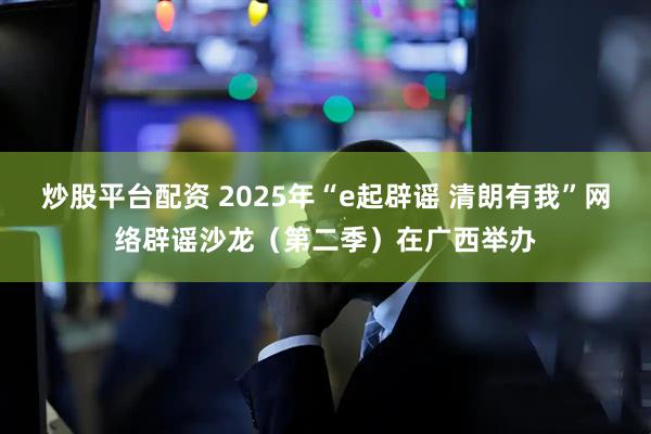 炒股平台配资 2025年“e起辟谣 清朗有我”网络辟谣沙龙（第二季）在广西举办