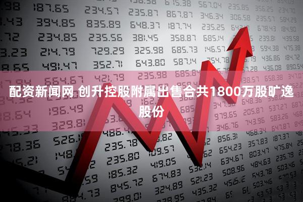 配资新闻网 创升控股附属出售合共1800万股旷逸股份
