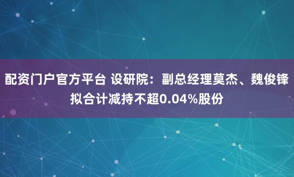 配资门户官方平台 设研院：副总经理莫杰、魏俊锋拟合计减持不超0.04%股份