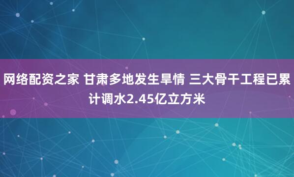 网络配资之家 甘肃多地发生旱情 三大骨干工程已累计调水2.45亿立方米