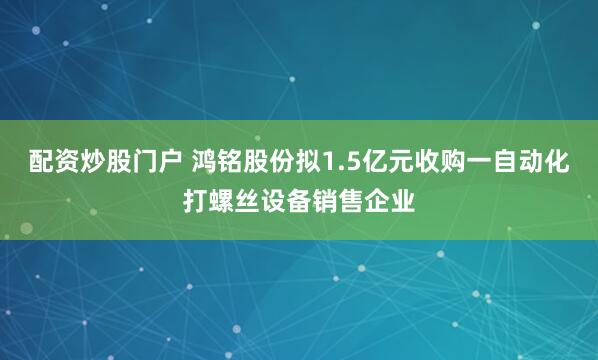 配资炒股门户 鸿铭股份拟1.5亿元收购一自动化打螺丝设备销售企业