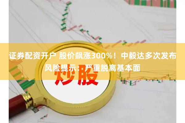 证券配资开户 股价飙涨300%！中毅达多次发布风险提示：严重脱离基本面