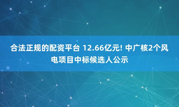 合法正规的配资平台 12.66亿元! 中广核2个风电项目中标候选人公示