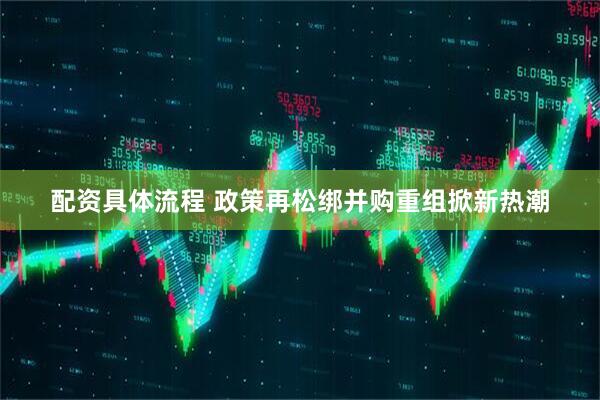 配资具体流程 政策再松绑并购重组掀新热潮