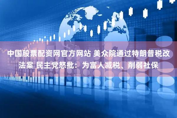 中国股票配资网官方网站 美众院通过特朗普税改法案 民主党怒批：为富人减税、削弱社保