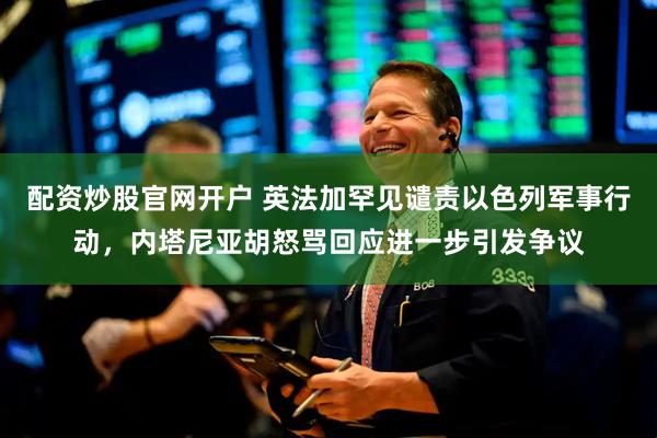 配资炒股官网开户 英法加罕见谴责以色列军事行动，内塔尼亚胡怒骂回应进一步引发争议
