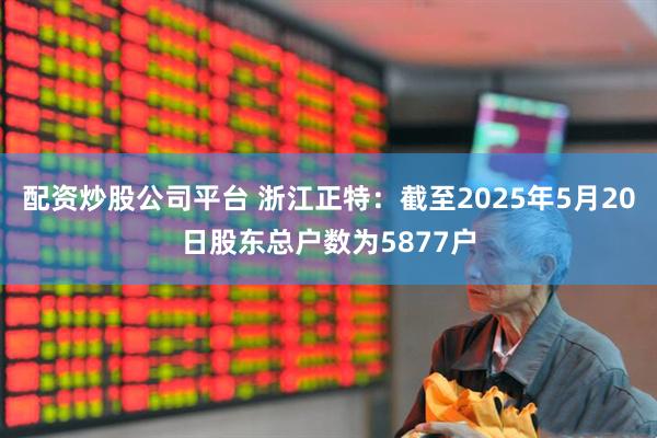 配资炒股公司平台 浙江正特：截至2025年5月20日股东总户数为5877户