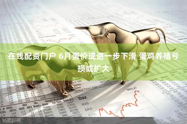 在线配资门户 6月蛋价或进一步下滑 蛋鸡养殖亏损或扩大
