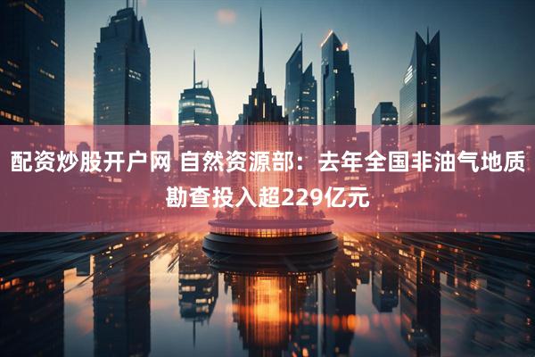 配资炒股开户网 自然资源部：去年全国非油气地质勘查投入超229亿元