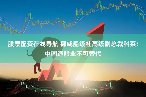 股票配资在线导航 挪威船级社高级副总裁科莱：中国造船业不可替代