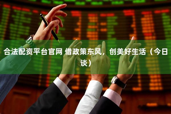 合法配资平台官网 借政策东风，创美好生活（今日谈）