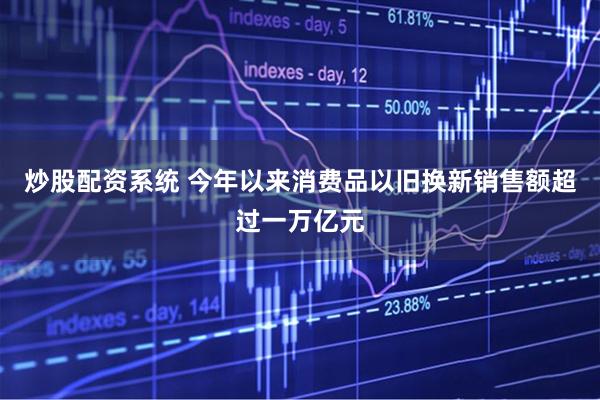 炒股配资系统 今年以来消费品以旧换新销售额超过一万亿元