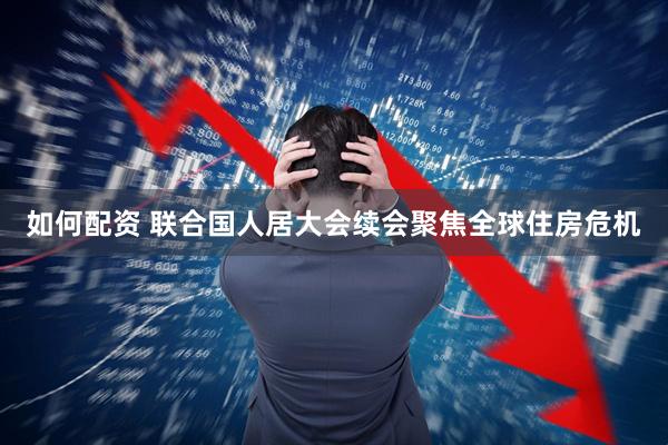 如何配资 联合国人居大会续会聚焦全球住房危机
