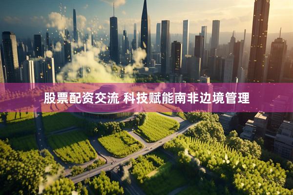 股票配资交流 科技赋能南非边境管理