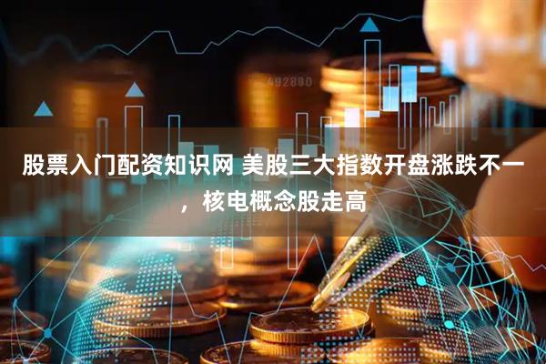 股票入门配资知识网 美股三大指数开盘涨跌不一，核电概念股走高