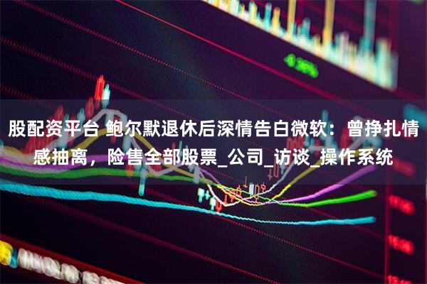 股配资平台 鲍尔默退休后深情告白微软：曾挣扎情感抽离，险售全部股票_公司_访谈_操作系统