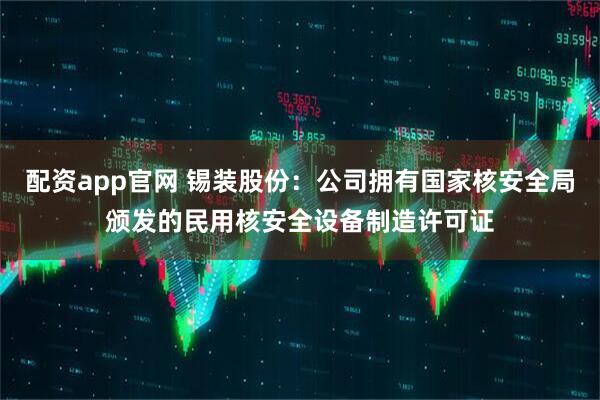 配资app官网 锡装股份：公司拥有国家核安全局颁发的民用核安全设备制造许可证