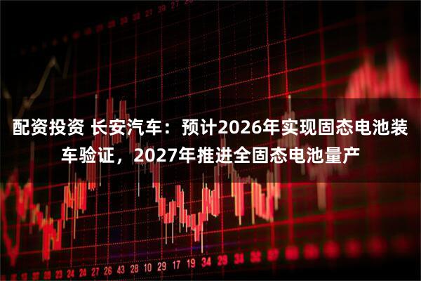 配资投资 长安汽车：预计2026年实现固态电池装车验证，2027年推进全固态电池量产