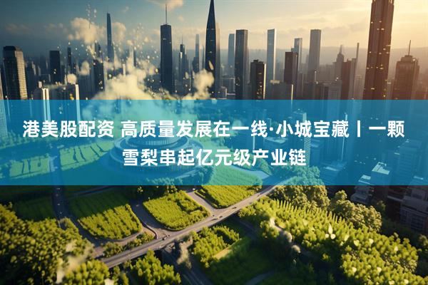 港美股配资 高质量发展在一线·小城宝藏丨一颗雪梨串起亿元级产业链