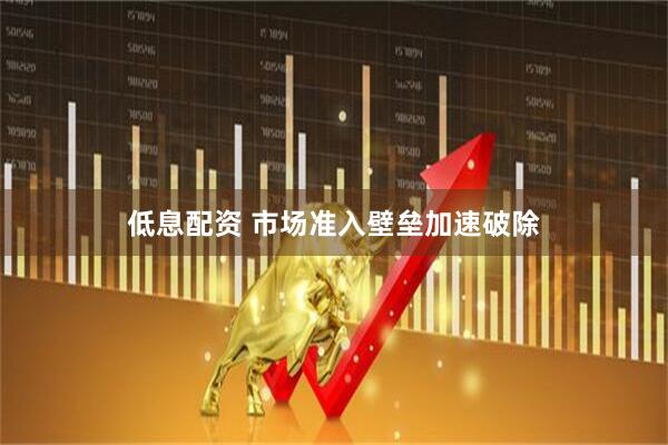 低息配资 市场准入壁垒加速破除