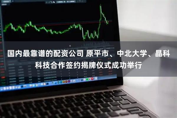 国内最靠谱的配资公司 原平市、中北大学、晶科科技合作签约揭牌仪式成功举行