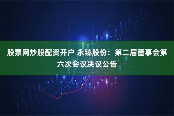 股票网炒股配资开户 永臻股份：第二届董事会第六次会议决议公告