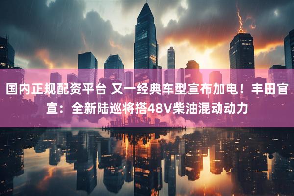 国内正规配资平台 又一经典车型宣布加电！丰田官宣：全新陆巡将搭48V柴油混动动力