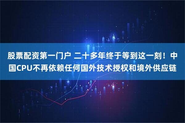 股票配资第一门户 二十多年终于等到这一刻！中国CPU不再依赖任何国外技术授权和境外供应链