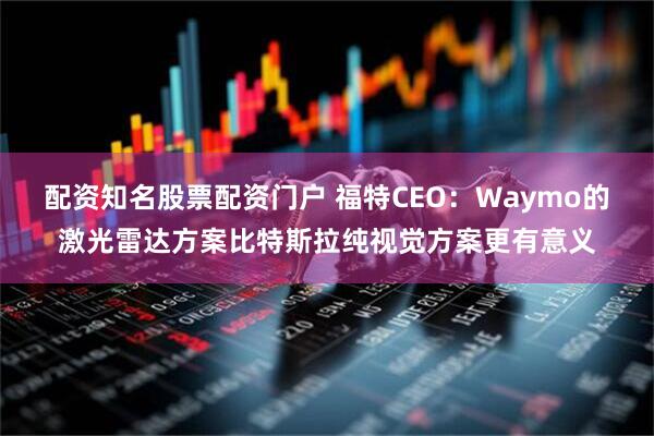配资知名股票配资门户 福特CEO：Waymo的激光雷达方案比特斯拉纯视觉方案更有意义