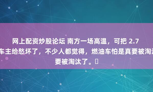 网上配资炒股论坛 南方一场高温，可把 2.7 亿燃油车主给愁坏了，不少人都觉得，燃油车怕是真要被淘汰了。​