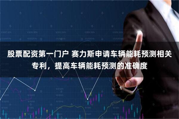 股票配资第一门户 赛力斯申请车辆能耗预测相关专利，提高车辆能耗预测的准确度