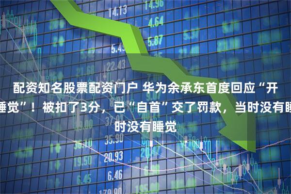 配资知名股票配资门户 华为余承东首度回应“开车睡觉”！被扣了3分，已“自首”交了罚款，当时没有睡觉