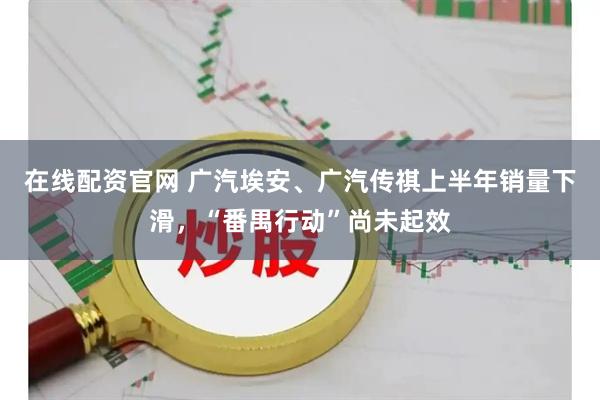 在线配资官网 广汽埃安、广汽传祺上半年销量下滑，“番禺行动”尚未起效