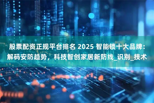 股票配资正规平台排名 2025 智能锁十大品牌：解码安防趋势，科技智创家居新防线_识别_技术