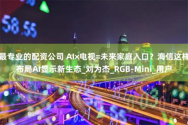 最专业的配资公司 AI×电视=未来家庭入口？海信这样布局AI显示新生态_刘为杰_RGB-Mini_用户