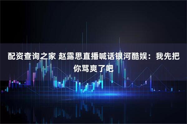 配资查询之家 赵露思直播喊话银河酷娱：我先把你骂爽了吧