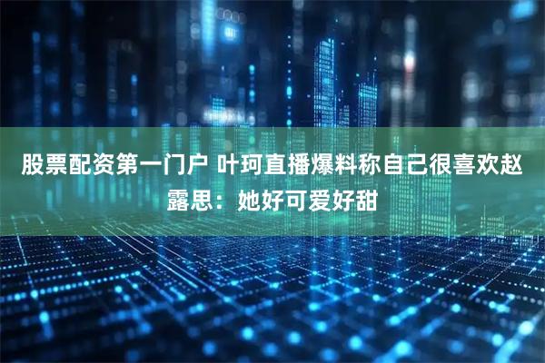 股票配资第一门户 叶珂直播爆料称自己很喜欢赵露思：她好可爱好甜