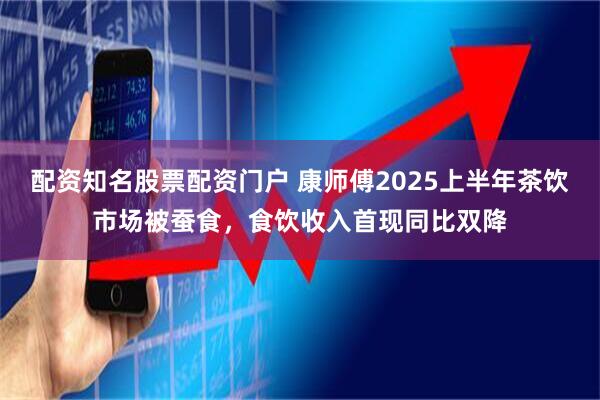 配资知名股票配资门户 康师傅2025上半年茶饮市场被蚕食，食饮收入首现同比双降