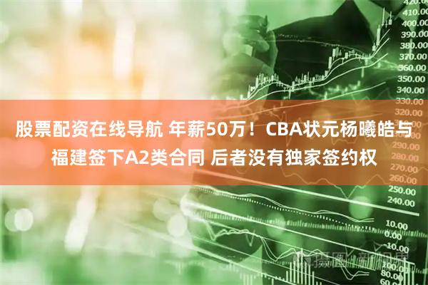 股票配资在线导航 年薪50万！CBA状元杨曦皓与福建签下A2类合同 后者没有独家签约权
