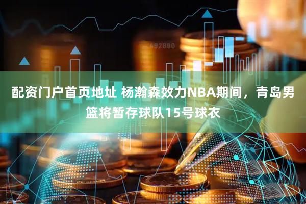 配资门户首页地址 杨瀚森效力NBA期间，青岛男篮将暂存球队15号球衣