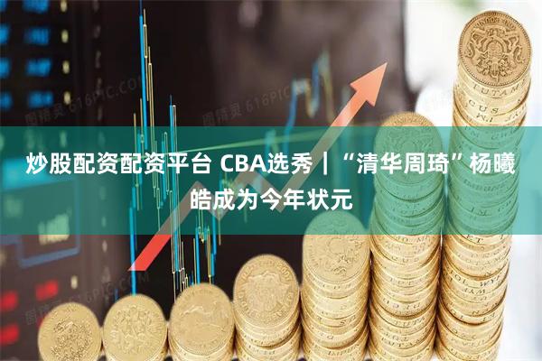 炒股配资配资平台 CBA选秀｜“清华周琦”杨曦皓成为今年状元
