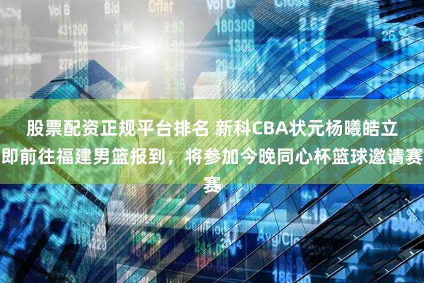 股票配资正规平台排名 新科CBA状元杨曦皓立即前往福建男篮报到，将参加今晚同心杯篮球邀请赛