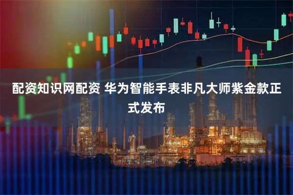 配资知识网配资 华为智能手表非凡大师紫金款正式发布